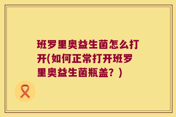 班罗里奥益生菌怎么打开(如何正常打开班罗里奥益生菌瓶盖？)