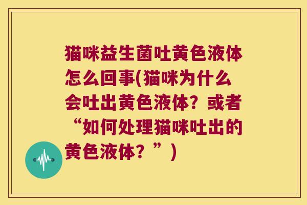 猫咪益生菌吐黄色液体怎么回事(猫咪为什么会吐出黄色液体？或者“如何处理猫咪吐出的黄色液体？”)