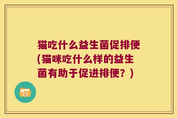 猫吃什么益生菌促排便(猫咪吃什么样的益生菌有助于促进排便？)