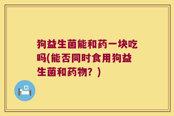 狗益生菌能和药一块吃吗(能否同时食用狗益生菌和药物？)