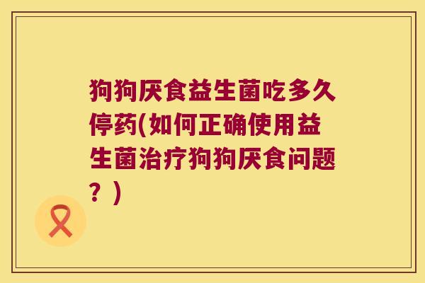 狗狗厌食益生菌吃多久停药(如何正确使用益生菌治疗狗狗厌食问题？)