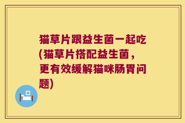 猫草片跟益生菌一起吃(猫草片搭配益生菌，更有效缓解猫咪肠胃问题)