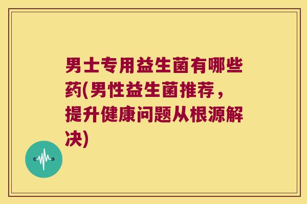 男士专用益生菌有哪些药(男性益生菌推荐,提升健康问题从根源解决) 男士专用益生菌有哪些药(男性益生菌推荐,提升健康问题从根源解决)