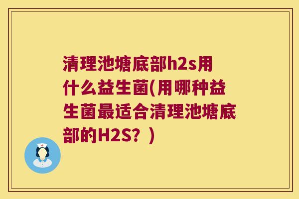 清理池塘底部h2s用什么益生菌(用哪种益生菌最适合清理池塘底部的H2S？)
