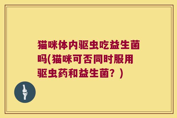 猫咪体内驱虫吃益生菌吗(猫咪可否同时服用驱虫药和益生菌？)