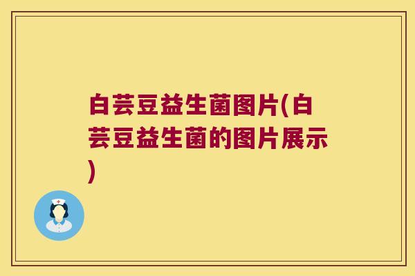 白芸豆益生菌图片(白芸豆益生菌的图片展示) 白芸豆益生菌图片(白芸豆益生菌的图片展示)