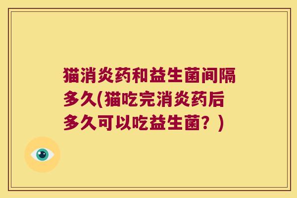 猫消炎药和益生菌间隔多久(猫吃完消炎药后多久可以吃益生菌？)