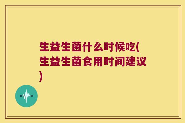 生益生菌什么时候吃(生益生菌食用时间建议) 生益生菌什么时候吃(生益生菌食用时间建议)
