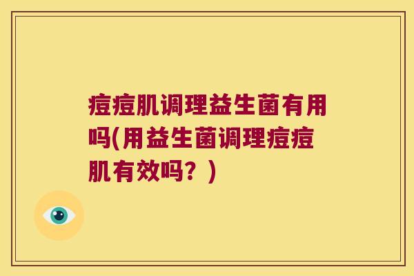 痘痘肌调理益生菌有用吗(用益生菌调理痘痘肌有效吗?) 痘痘肌调理益生菌有用吗(用益生菌调理痘痘肌有效吗?)