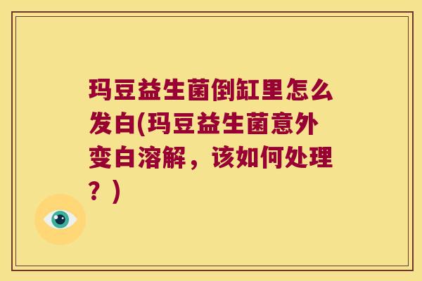 玛豆益生菌倒缸里怎么发白(玛豆益生菌意外变白溶解，该如何处理？)