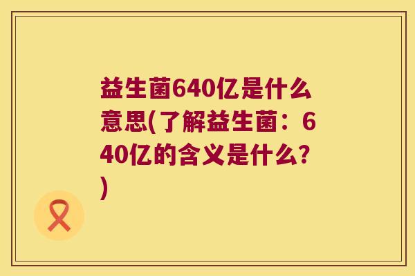 益生菌640亿是什么意思(了解益生菌：640亿的含义是什么？)