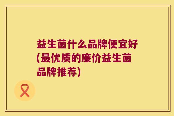 益生菌什么品牌便宜好(最优质的廉价益生菌品牌推荐)