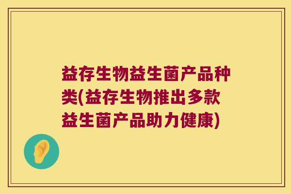 益存生物益生菌产品种类(益存生物推出多款益生菌产品助力健康) 益存生物益生菌产品种类(益存生物推出多款益生菌产品助力健康)
