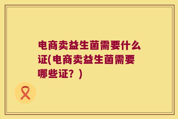 电商卖益生菌需要什么证(电商卖益生菌需要哪些证？)