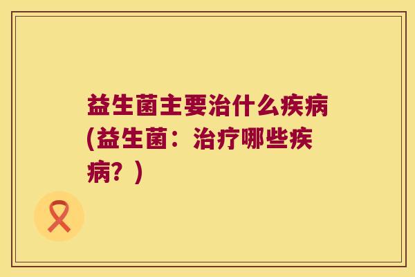 益生菌主要什么(益生菌:哪些?) 益生菌主要什么(益生菌:哪些?)