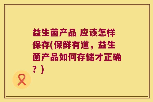 益生菌产品 应该怎样保存(保鲜有道，益生菌产品如何存储才正确？)