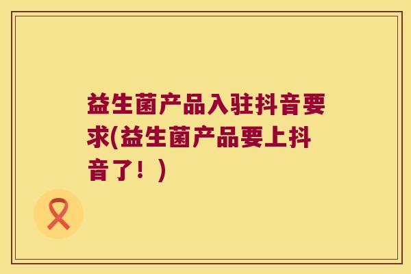 益生菌产品入驻抖音要求(益生菌产品要上抖音了！)