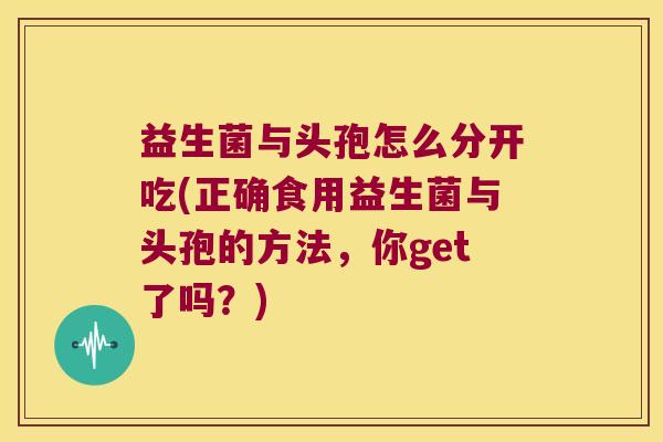 益生菌与头孢怎么分开吃(正确食用益生菌与头孢的方法，你get了吗？)
