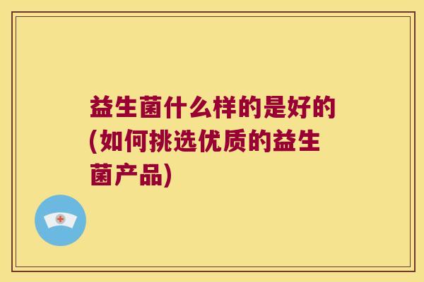 益生菌什么样的是好的(如何挑选优质的益生菌产品)