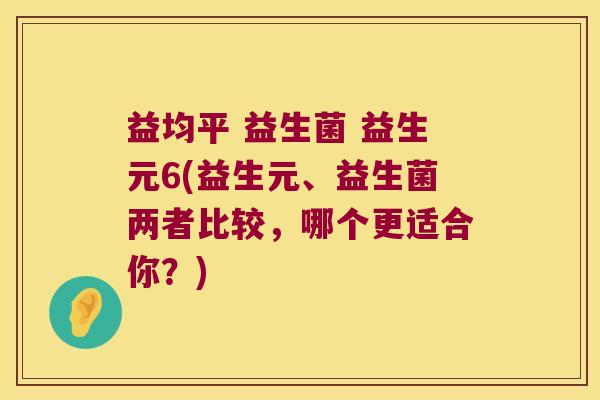益均平 益生菌 益生元6(益生元、益生菌两者比较，哪个更适合你？)