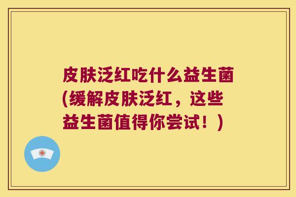 皮肤泛红吃什么益生菌(缓解皮肤泛红，这些益生菌值得你尝试！)