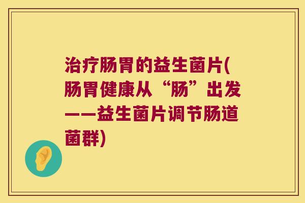 肠胃的益生菌片(肠胃健康从“肠”出发——益生菌片调节肠道菌群) 肠胃的益生菌片(肠胃健康从“肠”出发——益生菌片调节肠道菌群)