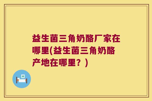 益生菌三角奶酪厂家在哪里(益生菌三角奶酪产地在哪里？)