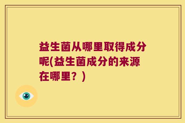 益生菌从哪里取得成分呢(益生菌成分的来源在哪里？)