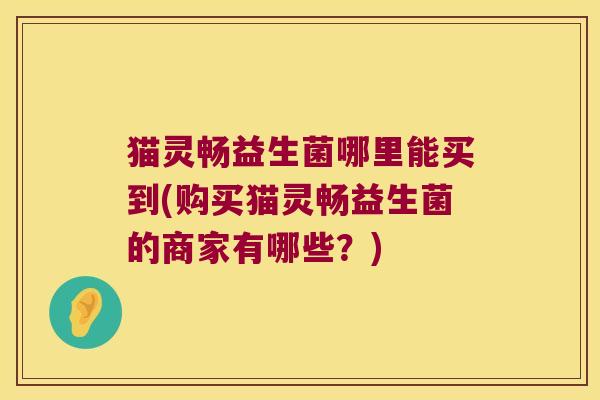猫灵畅益生菌哪里能买到(购买猫灵畅益生菌的商家有哪些？)