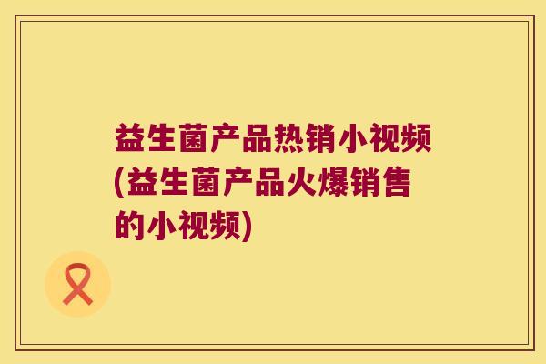 益生菌产品热销小视频(益生菌产品火爆销售的小视频)