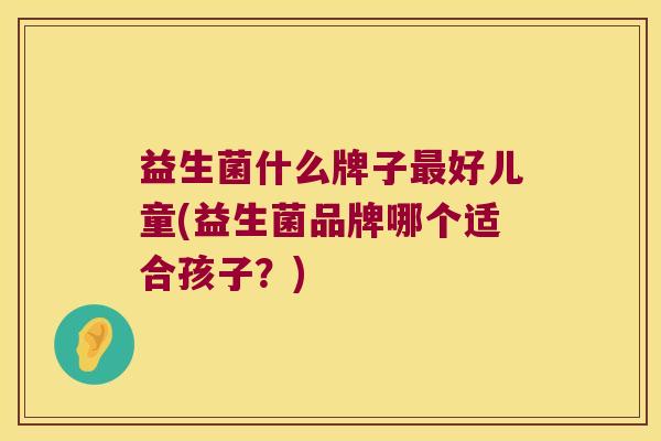 益生菌什么牌子最好儿童(益生菌品牌哪个适合孩子？)