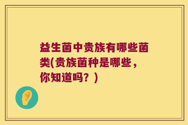 益生菌中贵族有哪些菌类(贵族菌种是哪些,你知道吗?) 益生菌中贵族有哪些菌类(贵族菌种是哪些,你知道吗?)