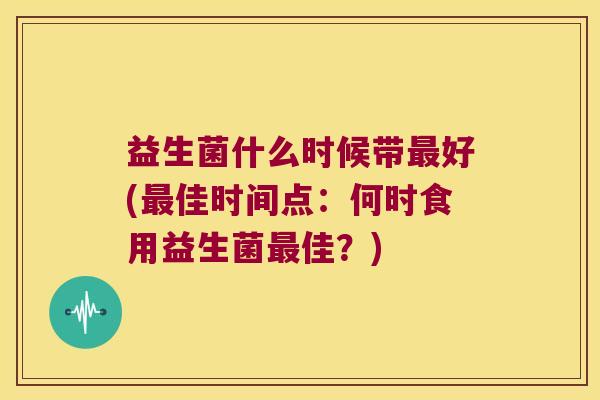 益生菌什么时候带好(佳时间点:何时食用益生菌佳?) 益生菌什么时候带好(佳时间点:何时食用益生菌佳?)