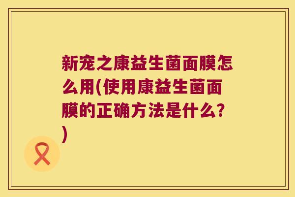 新宠之康益生菌面膜怎么用(使用康益生菌面膜的正确方法是什么?) 新宠之康益生菌面膜怎么用(使用康益生菌面膜的正确方法是什么?)