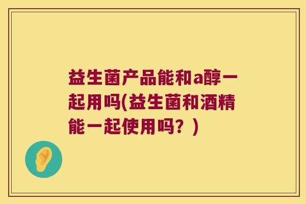 益生菌产品能和a醇一起用吗(益生菌和酒精能一起使用吗?) 益生菌产品能和a醇一起用吗(益生菌和酒精能一起使用吗?)