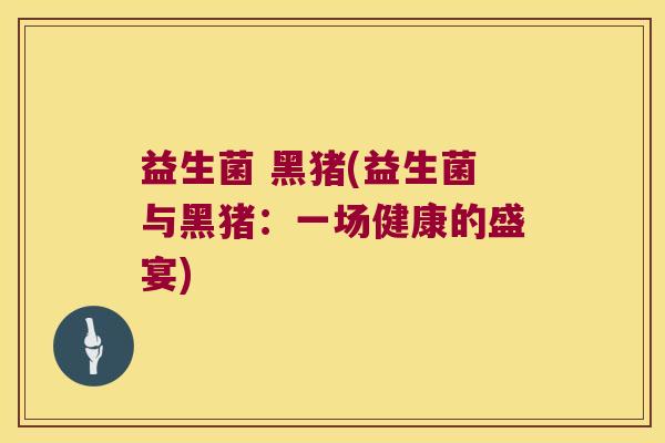 益生菌 黑猪(益生菌与黑猪：一场健康的盛宴)
