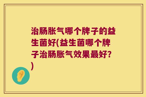 治肠胀气哪个牌子的益生菌好(益生菌哪个牌子治肠胀气效果最好？)
