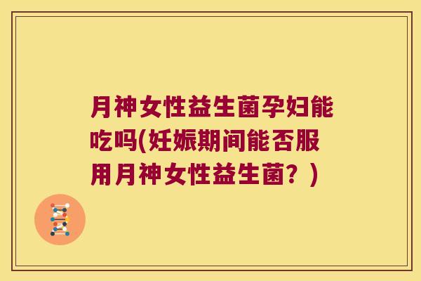 月神女性益生菌孕妇能吃吗(妊娠期间能否服用月神女性益生菌？)
