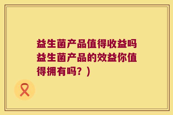益生菌产品值得收益吗益生菌产品的效益你值得拥有吗？)