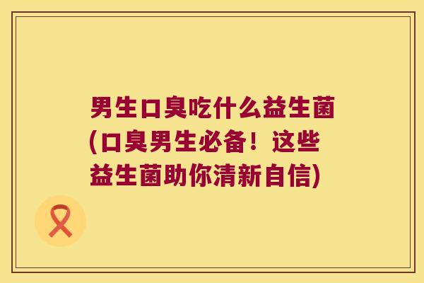 男生口臭吃什么益生菌(口臭男生必备！这些益生菌助你清新自信)