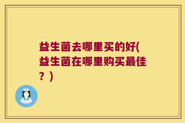益生菌去哪里买的好(益生菌在哪里购买佳?) 益生菌去哪里买的好(益生菌在哪里购买佳?)