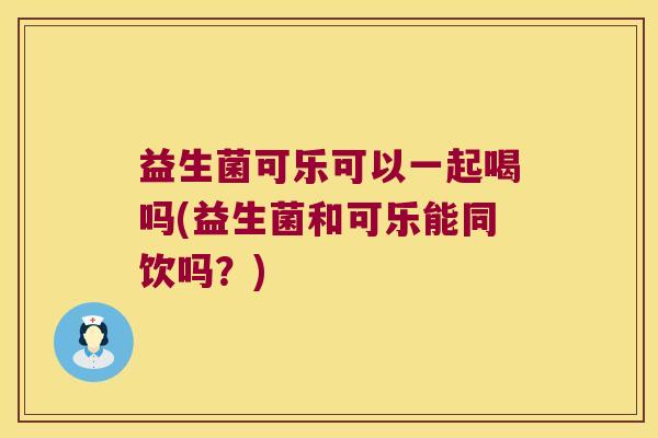 益生菌可乐可以一起喝吗(益生菌和可乐能同饮吗？)