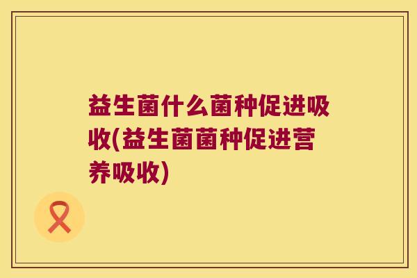 益生菌什么菌种促进吸收(益生菌菌种促进营养吸收)