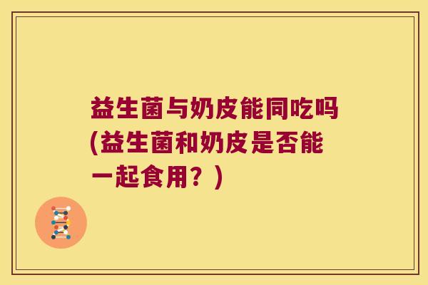 益生菌与奶皮能同吃吗(益生菌和奶皮是否能一起食用？)