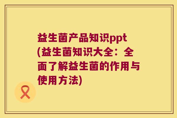 益生菌产品知识ppt(益生菌知识大全：全面了解益生菌的作用与使用方法)