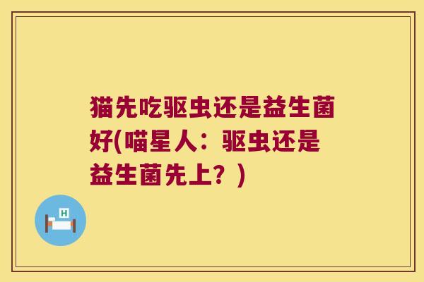 猫先吃驱虫还是益生菌好(喵星人：驱虫还是益生菌先上？)