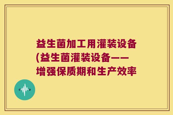 益生菌加工用灌装设备(益生菌灌装设备——增强保质期和生产效率