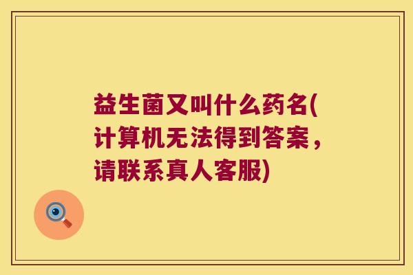 益生菌又叫什么药名(计算机无法得到答案，请联系真人客服)