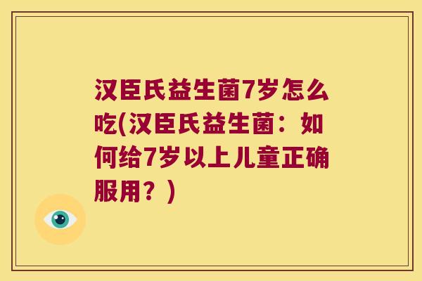 汉臣氏益生菌7岁怎么吃(汉臣氏益生菌：如何给7岁以上儿童正确服用？)