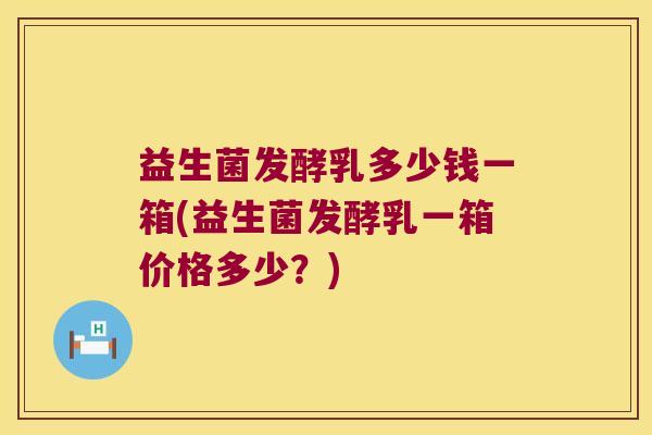 益生菌发酵乳多少钱一箱(益生菌发酵乳一箱价格多少?) 益生菌发酵乳多少钱一箱(益生菌发酵乳一箱价格多少?)